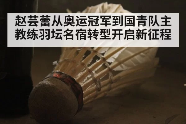 赵芸蕾从奥运冠军到国青队主教练羽坛名宿转型开启新征程