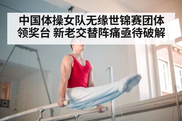 中国体操女队无缘世锦赛团体领奖台 新老交替阵痛亟待破解
