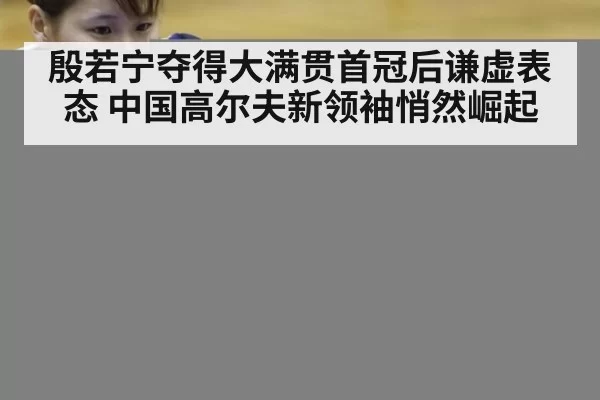 殷若宁夺得大满贯首冠后谦虚表态 中国高尔夫新领袖悄然崛起
