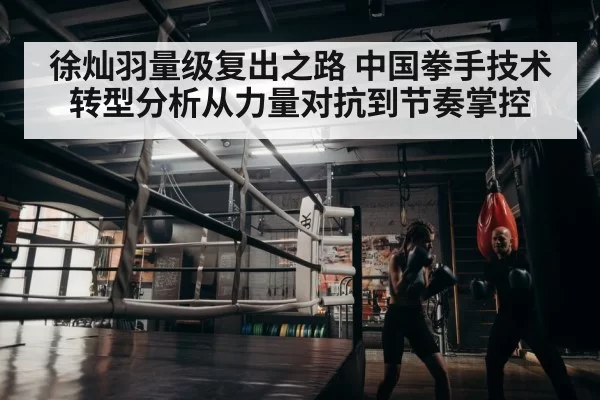徐灿羽量级复出之路 中国拳手技术转型分析从力量对抗到节奏掌控