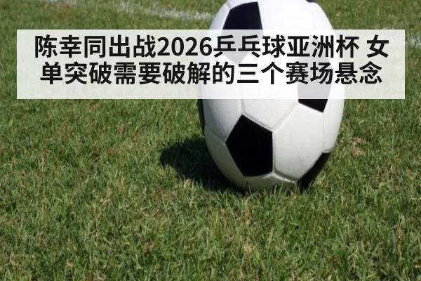 陈幸同出战2026乒乓球亚洲杯 女单突破需要破解的三个赛场悬念